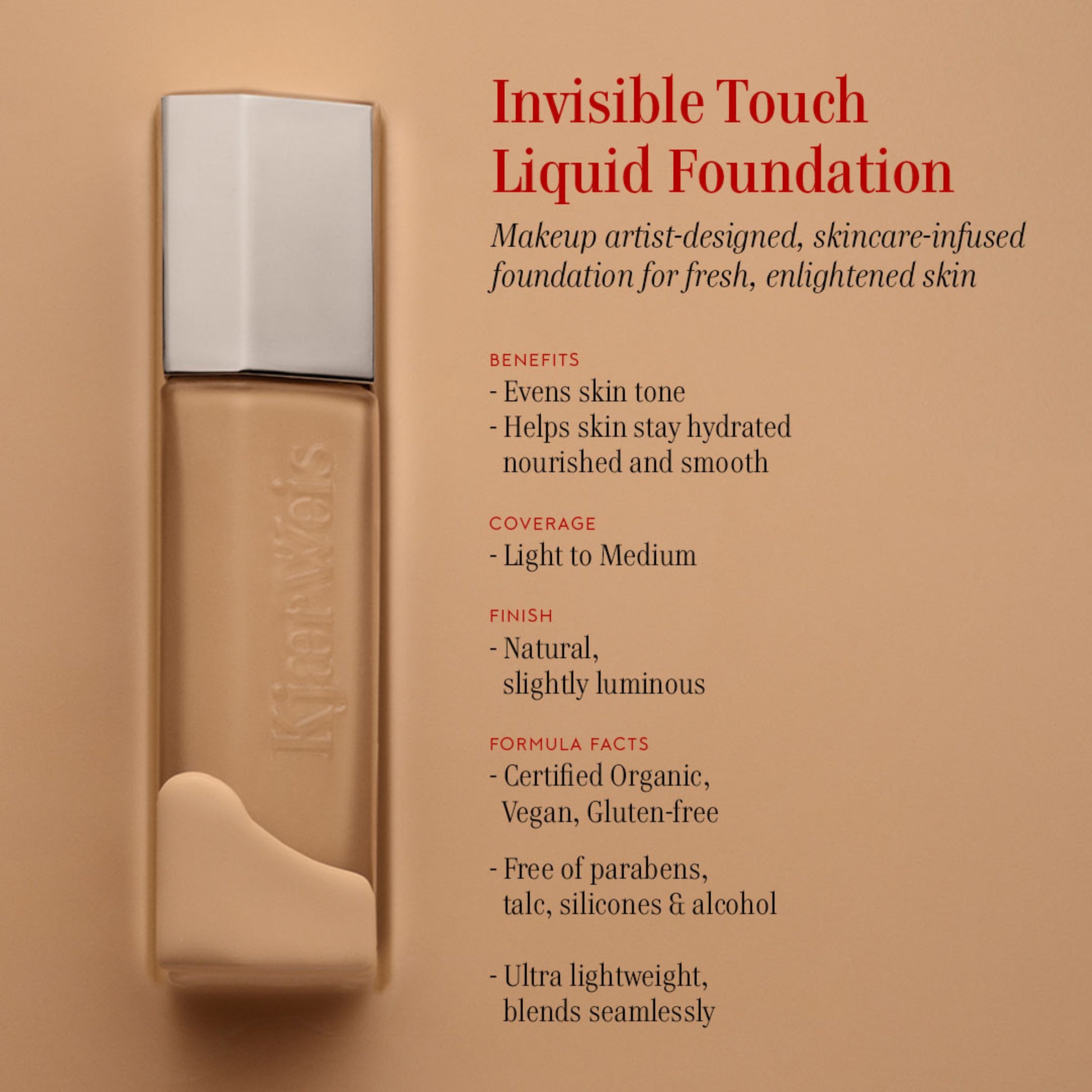 KW Invisible Touch Liquid Foundation bottle on a beige background. The text next to it reads: Invisible Touch Liquid Foundation. Makeup artist-designed, skincare-infused foundation for fresh, enlightened skin. Benefits: evens skin tone; helps skin stay hydrated nourished and smooth. Coverage: light to medium. Finish: natural, slightly luminous. Formula facts: certified organic, vegan, gluten-free; free of parabens, talc, silicones and alcohol; ultra lightweight, blends seamlessly. 